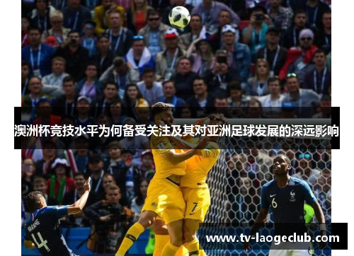 澳洲杯竞技水平为何备受关注及其对亚洲足球发展的深远影响