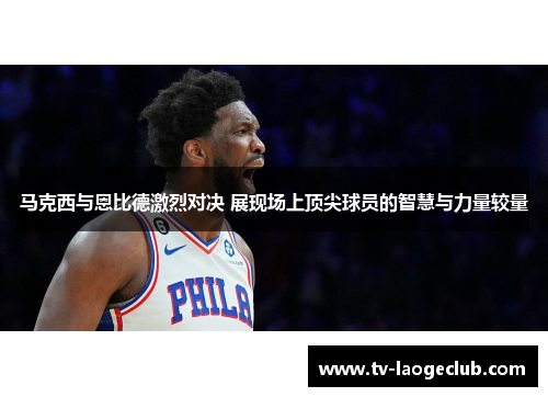 马克西与恩比德激烈对决 展现场上顶尖球员的智慧与力量较量 马克西与恩比德激烈对决 展现场上顶尖球员的智慧与力量较量