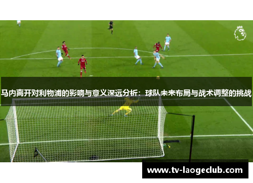 马内离开对利物浦的影响与意义深远分析:球队未来布局与战术调整的挑战 马内离开对利物浦的影响与意义深远分析:球队未来布局与战术调整的挑战