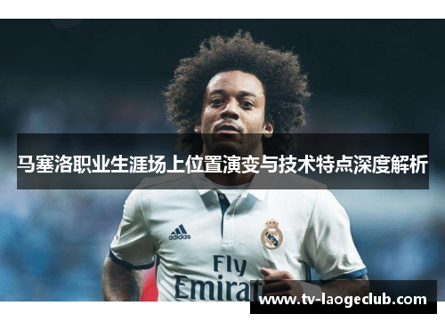 马塞洛职业生涯场上位置演变与技术特点深度解析 马塞洛职业生涯场上位置演变与技术特点深度解析