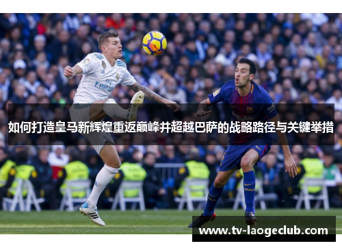 如何打造皇马新辉煌重返巅峰并超越巴萨的战略路径与关键举措