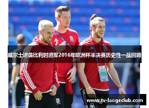 威尔士逆袭比利时进军2016年欧洲杯半决赛历史性一战回顾