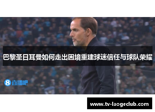巴黎圣日耳曼如何走出困境重建球迷信任与球队荣耀