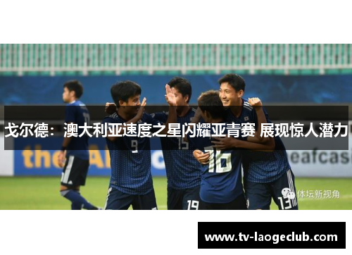 戈尔德：澳大利亚速度之星闪耀亚青赛 展现惊人潜力