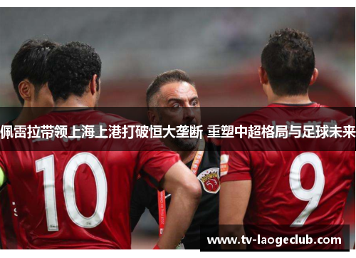 佩雷拉带领上海上港打破恒大垄断 重塑中超格局与足球未来 佩雷拉带领上海上港打破恒大垄断 重塑中超格局与足球未来