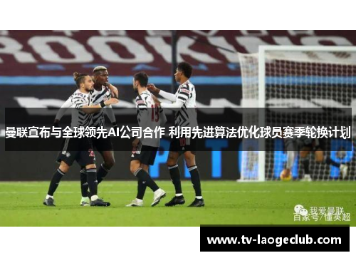 曼联宣布与全球领先AI公司合作 利用先进算法优化球员赛季轮换计划