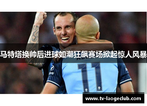 马特塔换帅后进球如潮狂飙赛场掀起惊人风暴